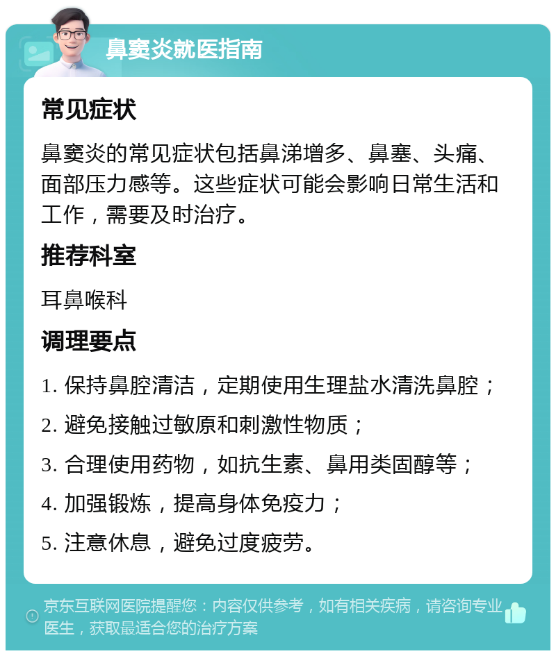 鼻窦炎就医指南 常见症状 鼻窦炎的常见症状包括鼻涕增多、鼻塞、头痛、面部压力感等。这些症状可能会影响日常生活和工作，需要及时治疗。 推荐科室 耳鼻喉科 调理要点 1. 保持鼻腔清洁，定期使用生理盐水清洗鼻腔； 2. 避免接触过敏原和刺激性物质； 3. 合理使用药物，如抗生素、鼻用类固醇等； 4. 加强锻炼，提高身体免疫力； 5. 注意休息，避免过度疲劳。