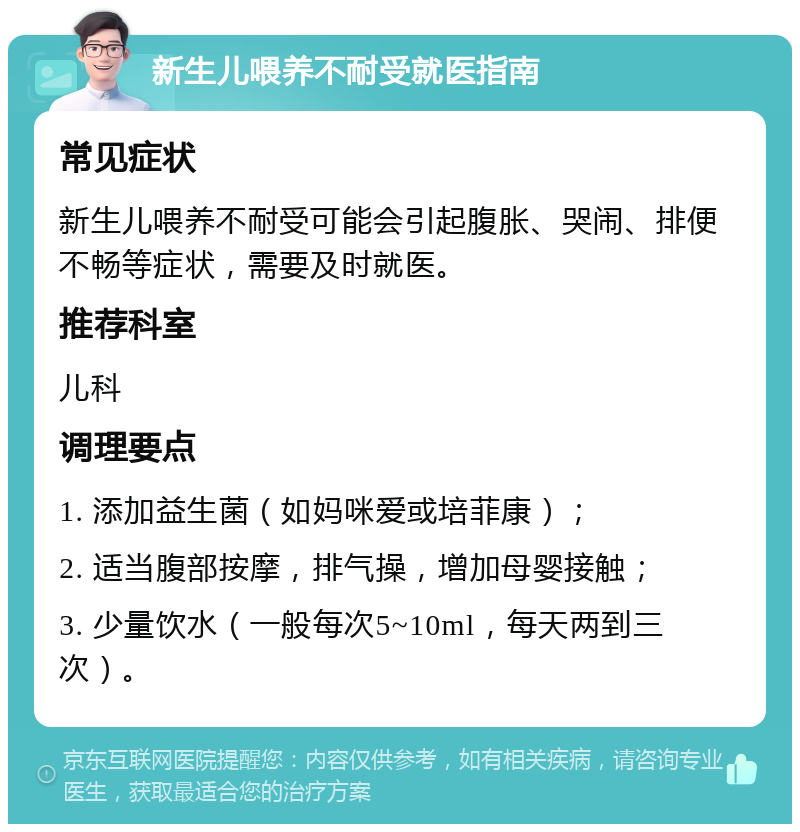 新生儿喂养不耐受就医指南 常见症状 新生儿喂养不耐受可能会引起腹胀、哭闹、排便不畅等症状，需要及时就医。 推荐科室 儿科 调理要点 1. 添加益生菌（如妈咪爱或培菲康）； 2. 适当腹部按摩，排气操，增加母婴接触； 3. 少量饮水（一般每次5~10ml，每天两到三次）。