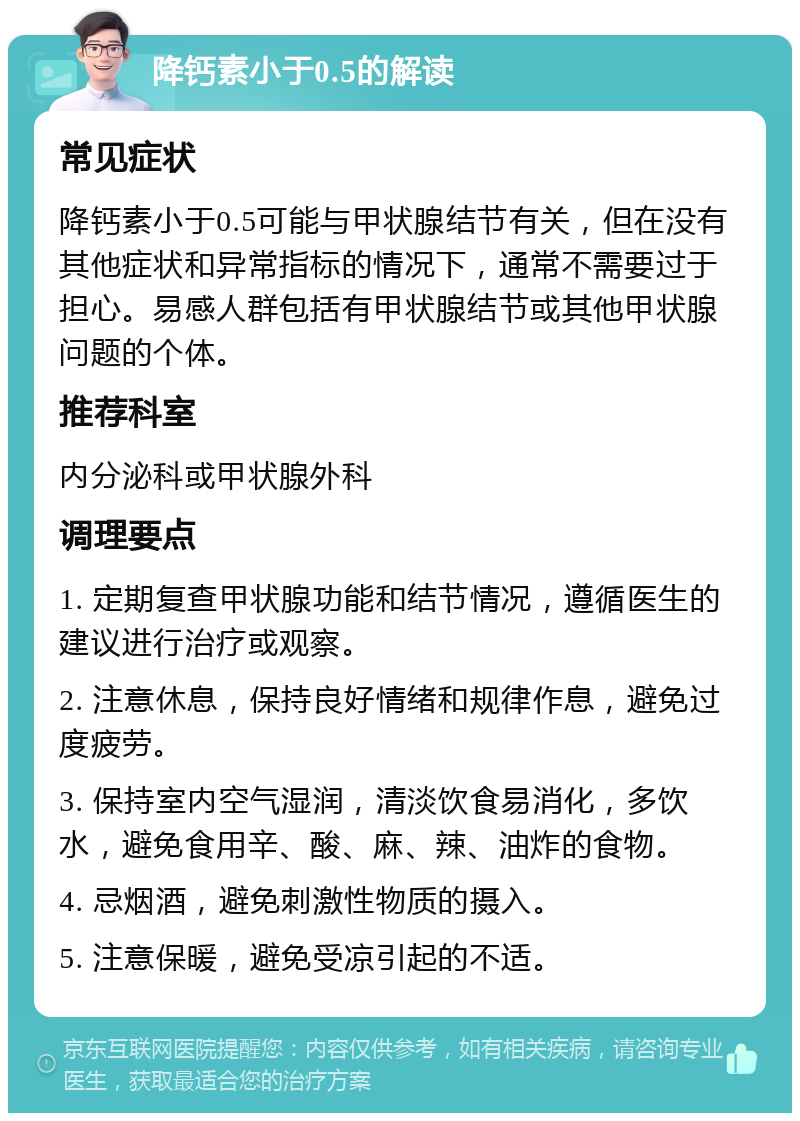 降钙素小于0.5的解读 常见症状 降钙素小于0.5可能与甲状腺结节有关，但在没有其他症状和异常指标的情况下，通常不需要过于担心。易感人群包括有甲状腺结节或其他甲状腺问题的个体。 推荐科室 内分泌科或甲状腺外科 调理要点 1. 定期复查甲状腺功能和结节情况，遵循医生的建议进行治疗或观察。 2. 注意休息，保持良好情绪和规律作息，避免过度疲劳。 3. 保持室内空气湿润，清淡饮食易消化，多饮水，避免食用辛、酸、麻、辣、油炸的食物。 4. 忌烟酒，避免刺激性物质的摄入。 5. 注意保暖，避免受凉引起的不适。