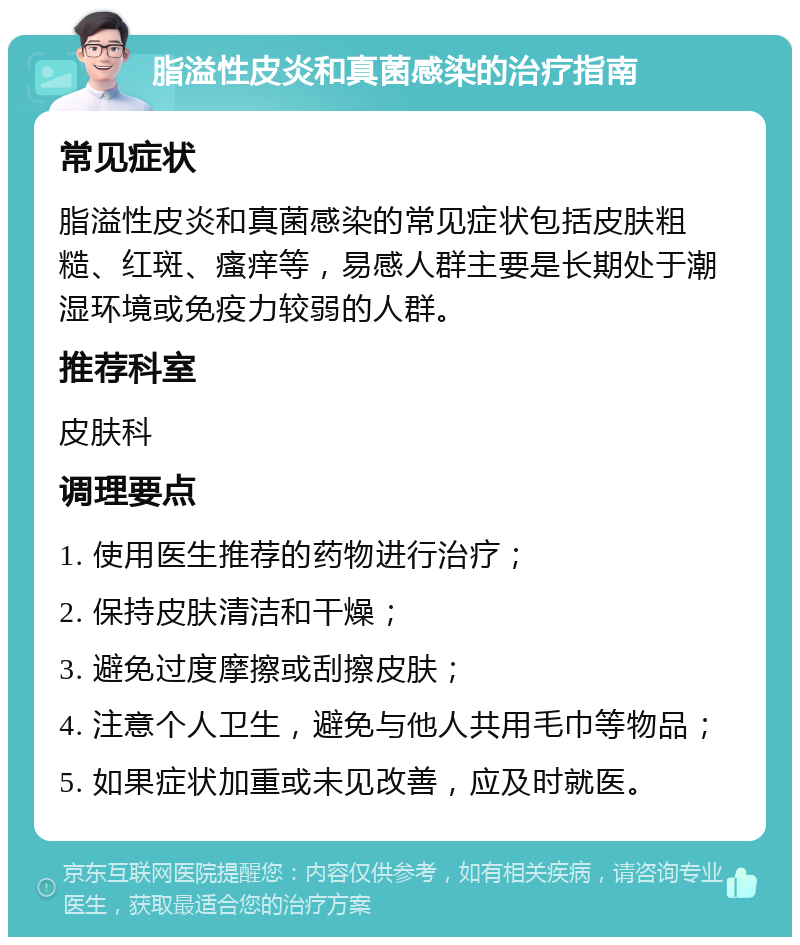 脂溢性皮炎和真菌感染的治疗指南 常见症状 脂溢性皮炎和真菌感染的常见症状包括皮肤粗糙、红斑、瘙痒等，易感人群主要是长期处于潮湿环境或免疫力较弱的人群。 推荐科室 皮肤科 调理要点 1. 使用医生推荐的药物进行治疗； 2. 保持皮肤清洁和干燥； 3. 避免过度摩擦或刮擦皮肤； 4. 注意个人卫生，避免与他人共用毛巾等物品； 5. 如果症状加重或未见改善，应及时就医。