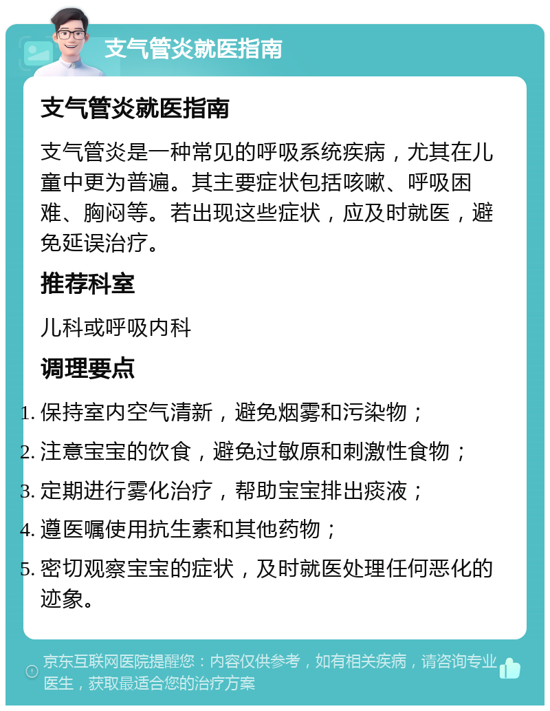 支气管炎就医指南 支气管炎就医指南 支气管炎是一种常见的呼吸系统疾病，尤其在儿童中更为普遍。其主要症状包括咳嗽、呼吸困难、胸闷等。若出现这些症状，应及时就医，避免延误治疗。 推荐科室 儿科或呼吸内科 调理要点 保持室内空气清新，避免烟雾和污染物； 注意宝宝的饮食，避免过敏原和刺激性食物； 定期进行雾化治疗，帮助宝宝排出痰液； 遵医嘱使用抗生素和其他药物； 密切观察宝宝的症状，及时就医处理任何恶化的迹象。