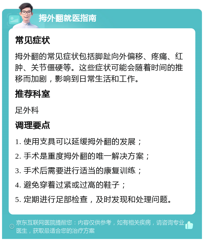 拇外翻就医指南 常见症状 拇外翻的常见症状包括脚趾向外偏移、疼痛、红肿、关节僵硬等。这些症状可能会随着时间的推移而加剧，影响到日常生活和工作。 推荐科室 足外科 调理要点 1. 使用支具可以延缓拇外翻的发展； 2. 手术是重度拇外翻的唯一解决方案； 3. 手术后需要进行适当的康复训练； 4. 避免穿着过紧或过高的鞋子； 5. 定期进行足部检查，及时发现和处理问题。