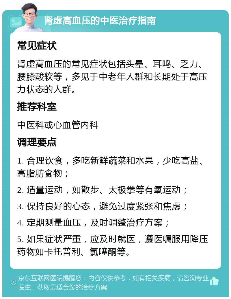 肾虚高血压的中医治疗指南 常见症状 肾虚高血压的常见症状包括头晕、耳鸣、乏力、腰膝酸软等，多见于中老年人群和长期处于高压力状态的人群。 推荐科室 中医科或心血管内科 调理要点 1. 合理饮食，多吃新鲜蔬菜和水果，少吃高盐、高脂肪食物； 2. 适量运动，如散步、太极拳等有氧运动； 3. 保持良好的心态，避免过度紧张和焦虑； 4. 定期测量血压，及时调整治疗方案； 5. 如果症状严重，应及时就医，遵医嘱服用降压药物如卡托普利、氯噻酮等。