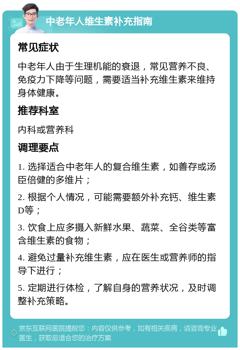 中老年人维生素补充指南 常见症状 中老年人由于生理机能的衰退，常见营养不良、免疫力下降等问题，需要适当补充维生素来维持身体健康。 推荐科室 内科或营养科 调理要点 1. 选择适合中老年人的复合维生素，如善存或汤臣倍健的多维片； 2. 根据个人情况，可能需要额外补充钙、维生素D等； 3. 饮食上应多摄入新鲜水果、蔬菜、全谷类等富含维生素的食物； 4. 避免过量补充维生素，应在医生或营养师的指导下进行； 5. 定期进行体检，了解自身的营养状况，及时调整补充策略。