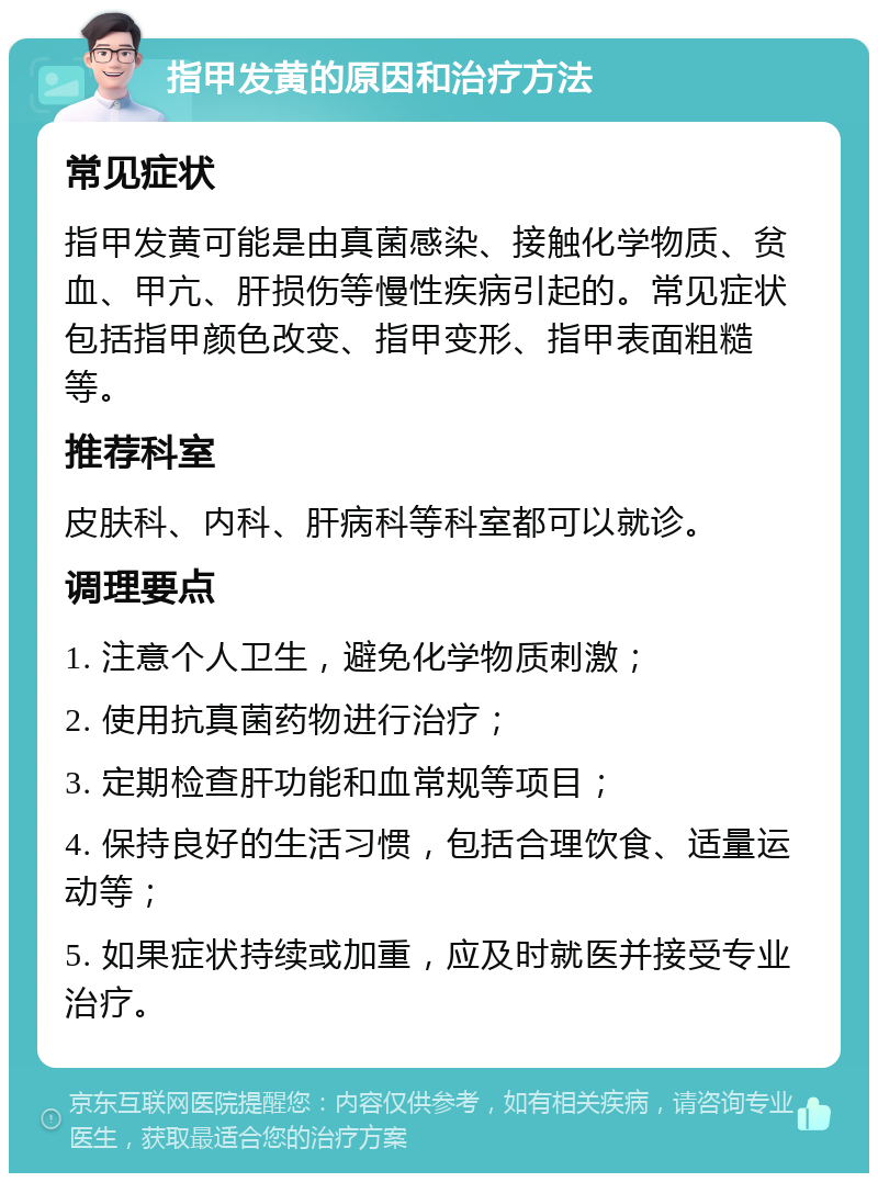 指甲发黄的原因和治疗方法 常见症状 指甲发黄可能是由真菌感染、接触化学物质、贫血、甲亢、肝损伤等慢性疾病引起的。常见症状包括指甲颜色改变、指甲变形、指甲表面粗糙等。 推荐科室 皮肤科、内科、肝病科等科室都可以就诊。 调理要点 1. 注意个人卫生，避免化学物质刺激； 2. 使用抗真菌药物进行治疗； 3. 定期检查肝功能和血常规等项目； 4. 保持良好的生活习惯，包括合理饮食、适量运动等； 5. 如果症状持续或加重，应及时就医并接受专业治疗。