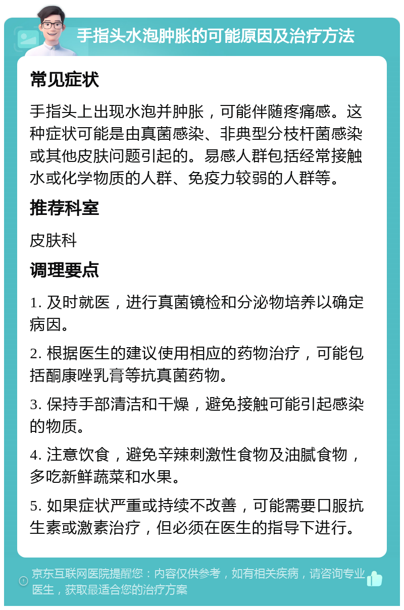 手指头水泡肿胀的可能原因及治疗方法 常见症状 手指头上出现水泡并肿胀，可能伴随疼痛感。这种症状可能是由真菌感染、非典型分枝杆菌感染或其他皮肤问题引起的。易感人群包括经常接触水或化学物质的人群、免疫力较弱的人群等。 推荐科室 皮肤科 调理要点 1. 及时就医，进行真菌镜检和分泌物培养以确定病因。 2. 根据医生的建议使用相应的药物治疗，可能包括酮康唑乳膏等抗真菌药物。 3. 保持手部清洁和干燥，避免接触可能引起感染的物质。 4. 注意饮食，避免辛辣刺激性食物及油腻食物，多吃新鲜蔬菜和水果。 5. 如果症状严重或持续不改善，可能需要口服抗生素或激素治疗，但必须在医生的指导下进行。