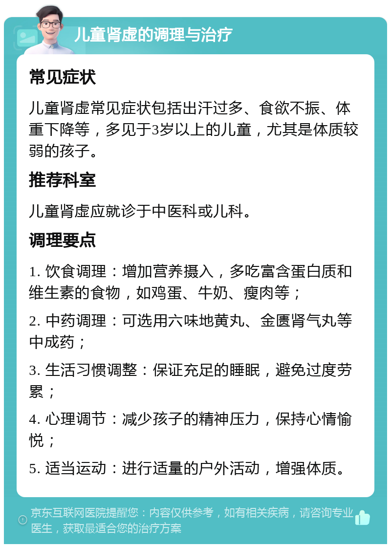 儿童肾虚的调理与治疗 常见症状 儿童肾虚常见症状包括出汗过多、食欲不振、体重下降等，多见于3岁以上的儿童，尤其是体质较弱的孩子。 推荐科室 儿童肾虚应就诊于中医科或儿科。 调理要点 1. 饮食调理：增加营养摄入，多吃富含蛋白质和维生素的食物，如鸡蛋、牛奶、瘦肉等； 2. 中药调理：可选用六味地黄丸、金匮肾气丸等中成药； 3. 生活习惯调整：保证充足的睡眠，避免过度劳累； 4. 心理调节：减少孩子的精神压力，保持心情愉悦； 5. 适当运动：进行适量的户外活动，增强体质。