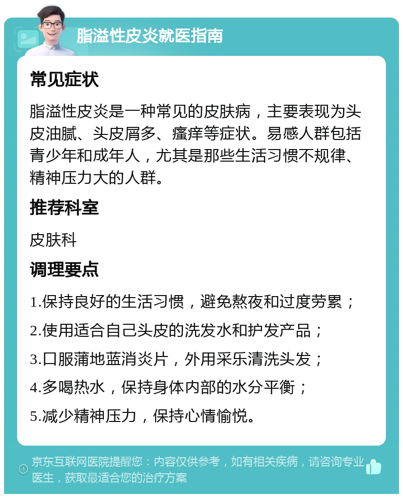 脂溢性皮炎就医指南 常见症状 脂溢性皮炎是一种常见的皮肤病，主要表现为头皮油腻、头皮屑多、瘙痒等症状。易感人群包括青少年和成年人，尤其是那些生活习惯不规律、精神压力大的人群。 推荐科室 皮肤科 调理要点 1.保持良好的生活习惯，避免熬夜和过度劳累； 2.使用适合自己头皮的洗发水和护发产品； 3.口服蒲地蓝消炎片，外用采乐清洗头发； 4.多喝热水，保持身体内部的水分平衡； 5.减少精神压力，保持心情愉悦。