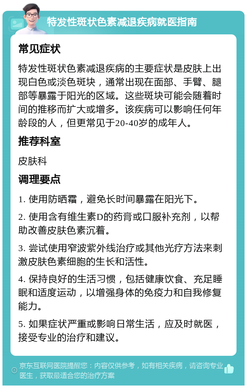 特发性斑状色素减退疾病就医指南 常见症状 特发性斑状色素减退疾病的主要症状是皮肤上出现白色或淡色斑块，通常出现在面部、手臂、腿部等暴露于阳光的区域。这些斑块可能会随着时间的推移而扩大或增多。该疾病可以影响任何年龄段的人，但更常见于20-40岁的成年人。 推荐科室 皮肤科 调理要点 1. 使用防晒霜，避免长时间暴露在阳光下。 2. 使用含有维生素D的药膏或口服补充剂，以帮助改善皮肤色素沉着。 3. 尝试使用窄波紫外线治疗或其他光疗方法来刺激皮肤色素细胞的生长和活性。 4. 保持良好的生活习惯，包括健康饮食、充足睡眠和适度运动，以增强身体的免疫力和自我修复能力。 5. 如果症状严重或影响日常生活，应及时就医，接受专业的治疗和建议。