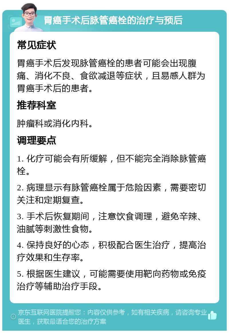 胃癌手术后脉管癌栓的治疗与预后 常见症状 胃癌手术后发现脉管癌栓的患者可能会出现腹痛、消化不良、食欲减退等症状，且易感人群为胃癌手术后的患者。 推荐科室 肿瘤科或消化内科。 调理要点 1. 化疗可能会有所缓解，但不能完全消除脉管癌栓。 2. 病理显示有脉管癌栓属于危险因素，需要密切关注和定期复查。 3. 手术后恢复期间，注意饮食调理，避免辛辣、油腻等刺激性食物。 4. 保持良好的心态，积极配合医生治疗，提高治疗效果和生存率。 5. 根据医生建议，可能需要使用靶向药物或免疫治疗等辅助治疗手段。