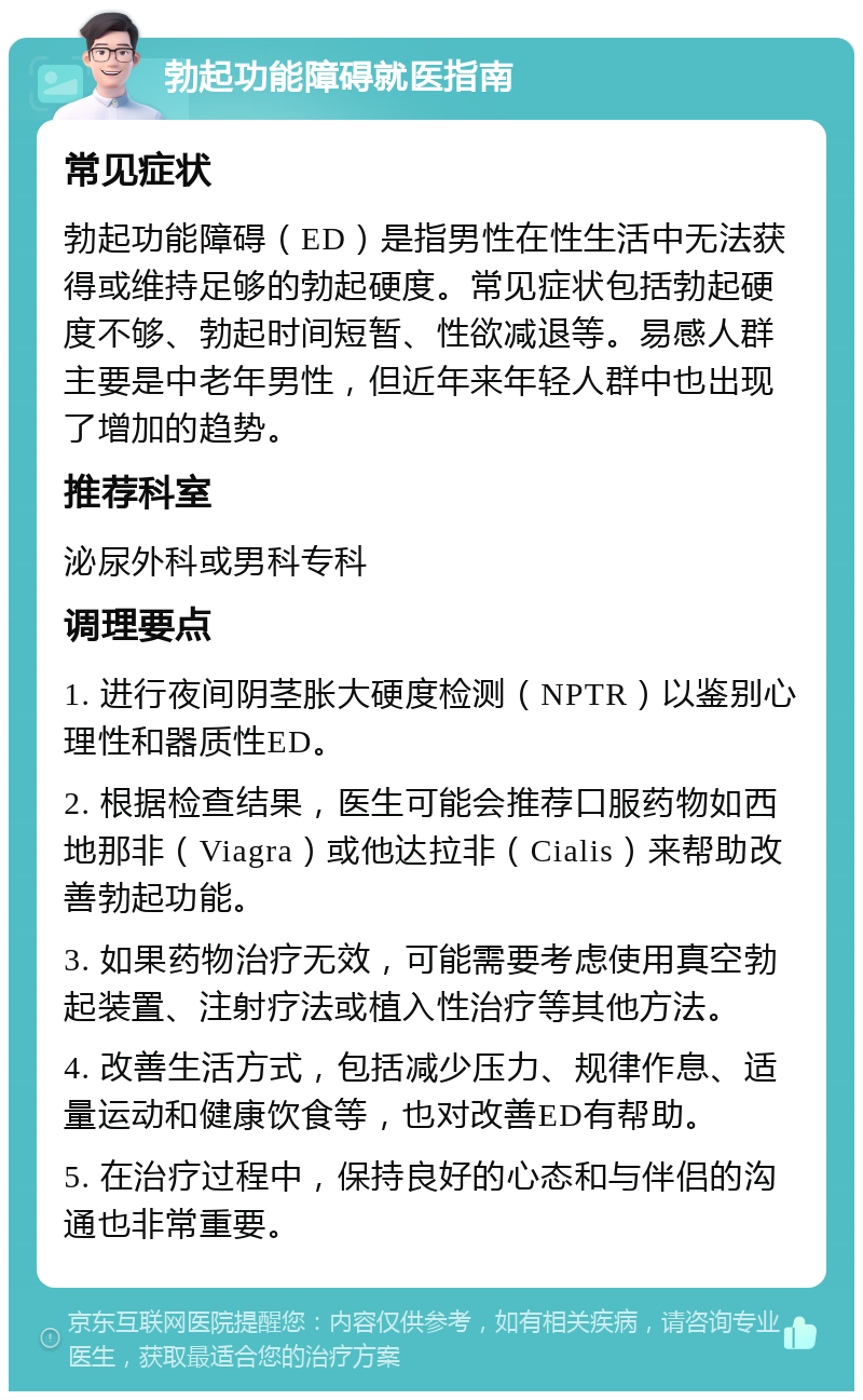 勃起功能障碍就医指南 常见症状 勃起功能障碍（ED）是指男性在性生活中无法获得或维持足够的勃起硬度。常见症状包括勃起硬度不够、勃起时间短暂、性欲减退等。易感人群主要是中老年男性，但近年来年轻人群中也出现了增加的趋势。 推荐科室 泌尿外科或男科专科 调理要点 1. 进行夜间阴茎胀大硬度检测（NPTR）以鉴别心理性和器质性ED。 2. 根据检查结果，医生可能会推荐口服药物如西地那非（Viagra）或他达拉非（Cialis）来帮助改善勃起功能。 3. 如果药物治疗无效，可能需要考虑使用真空勃起装置、注射疗法或植入性治疗等其他方法。 4. 改善生活方式，包括减少压力、规律作息、适量运动和健康饮食等，也对改善ED有帮助。 5. 在治疗过程中，保持良好的心态和与伴侣的沟通也非常重要。