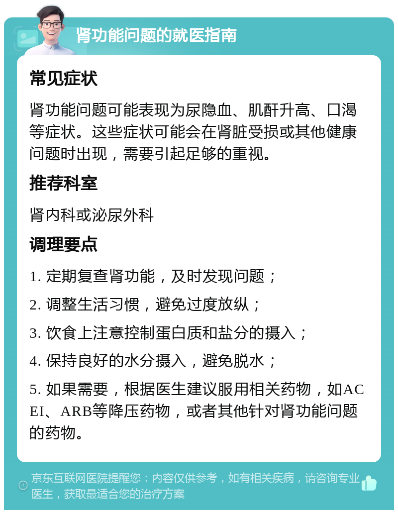 肾功能问题的就医指南 常见症状 肾功能问题可能表现为尿隐血、肌酐升高、口渴等症状。这些症状可能会在肾脏受损或其他健康问题时出现，需要引起足够的重视。 推荐科室 肾内科或泌尿外科 调理要点 1. 定期复查肾功能，及时发现问题； 2. 调整生活习惯，避免过度放纵； 3. 饮食上注意控制蛋白质和盐分的摄入； 4. 保持良好的水分摄入，避免脱水； 5. 如果需要，根据医生建议服用相关药物，如ACEI、ARB等降压药物，或者其他针对肾功能问题的药物。