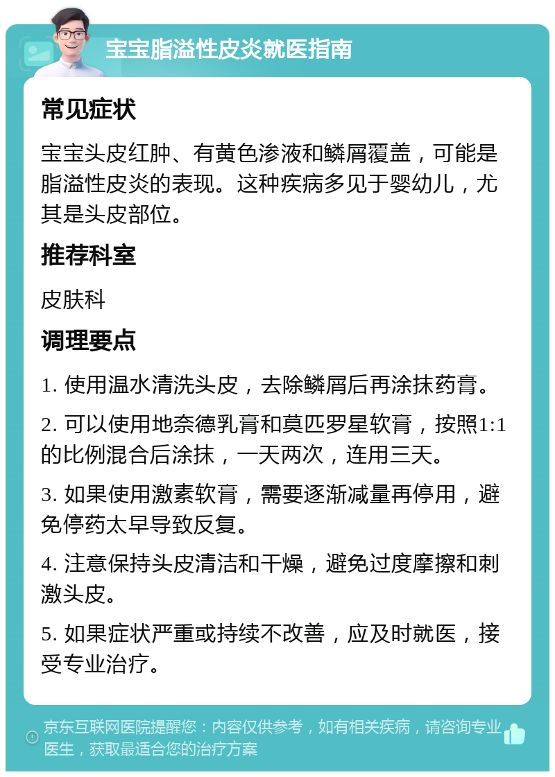 宝宝脂溢性皮炎就医指南 常见症状 宝宝头皮红肿、有黄色渗液和鳞屑覆盖，可能是脂溢性皮炎的表现。这种疾病多见于婴幼儿，尤其是头皮部位。 推荐科室 皮肤科 调理要点 1. 使用温水清洗头皮，去除鳞屑后再涂抹药膏。 2. 可以使用地奈德乳膏和莫匹罗星软膏，按照1:1的比例混合后涂抹，一天两次，连用三天。 3. 如果使用激素软膏，需要逐渐减量再停用，避免停药太早导致反复。 4. 注意保持头皮清洁和干燥，避免过度摩擦和刺激头皮。 5. 如果症状严重或持续不改善，应及时就医，接受专业治疗。