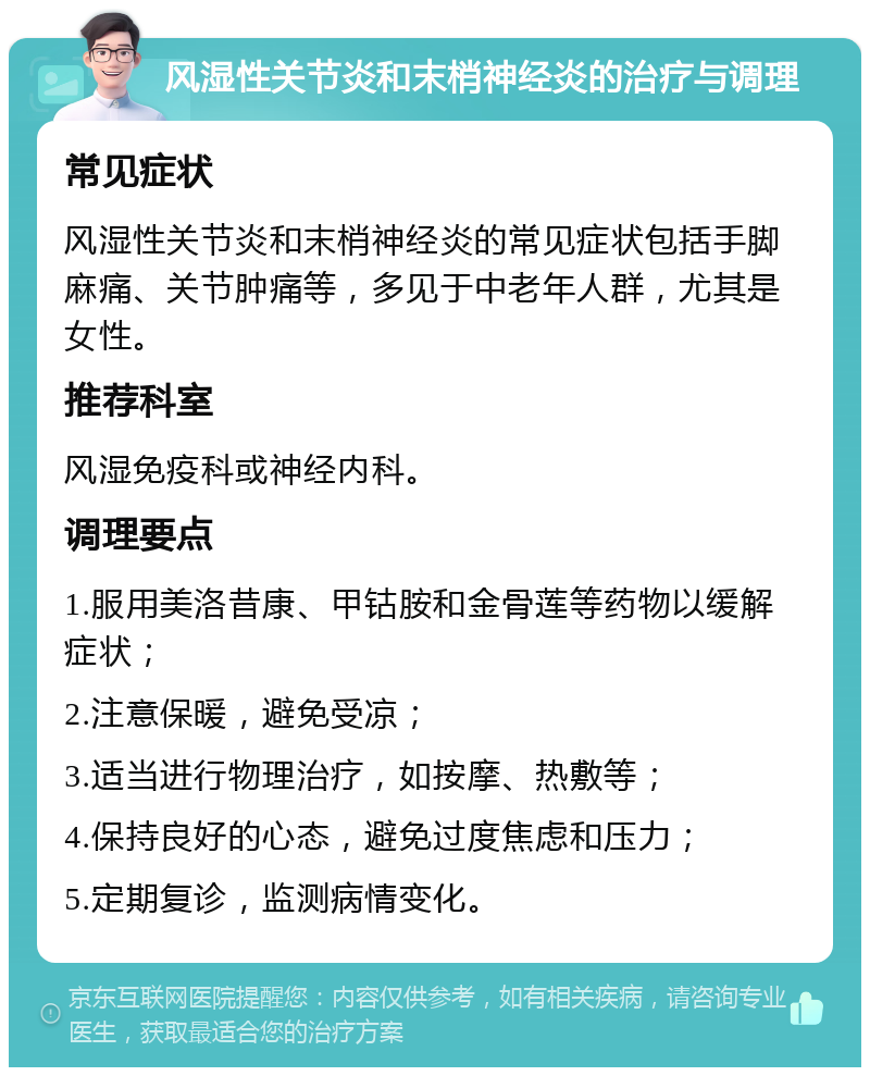 风湿性关节炎和末梢神经炎的治疗与调理 常见症状 风湿性关节炎和末梢神经炎的常见症状包括手脚麻痛、关节肿痛等，多见于中老年人群，尤其是女性。 推荐科室 风湿免疫科或神经内科。 调理要点 1.服用美洛昔康、甲钴胺和金骨莲等药物以缓解症状； 2.注意保暖，避免受凉； 3.适当进行物理治疗，如按摩、热敷等； 4.保持良好的心态，避免过度焦虑和压力； 5.定期复诊，监测病情变化。