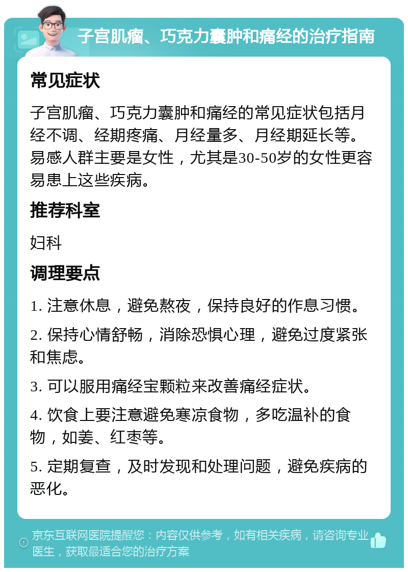 子宫肌瘤、巧克力囊肿和痛经的治疗指南 常见症状 子宫肌瘤、巧克力囊肿和痛经的常见症状包括月经不调、经期疼痛、月经量多、月经期延长等。易感人群主要是女性，尤其是30-50岁的女性更容易患上这些疾病。 推荐科室 妇科 调理要点 1. 注意休息，避免熬夜，保持良好的作息习惯。 2. 保持心情舒畅，消除恐惧心理，避免过度紧张和焦虑。 3. 可以服用痛经宝颗粒来改善痛经症状。 4. 饮食上要注意避免寒凉食物，多吃温补的食物，如姜、红枣等。 5. 定期复查，及时发现和处理问题，避免疾病的恶化。