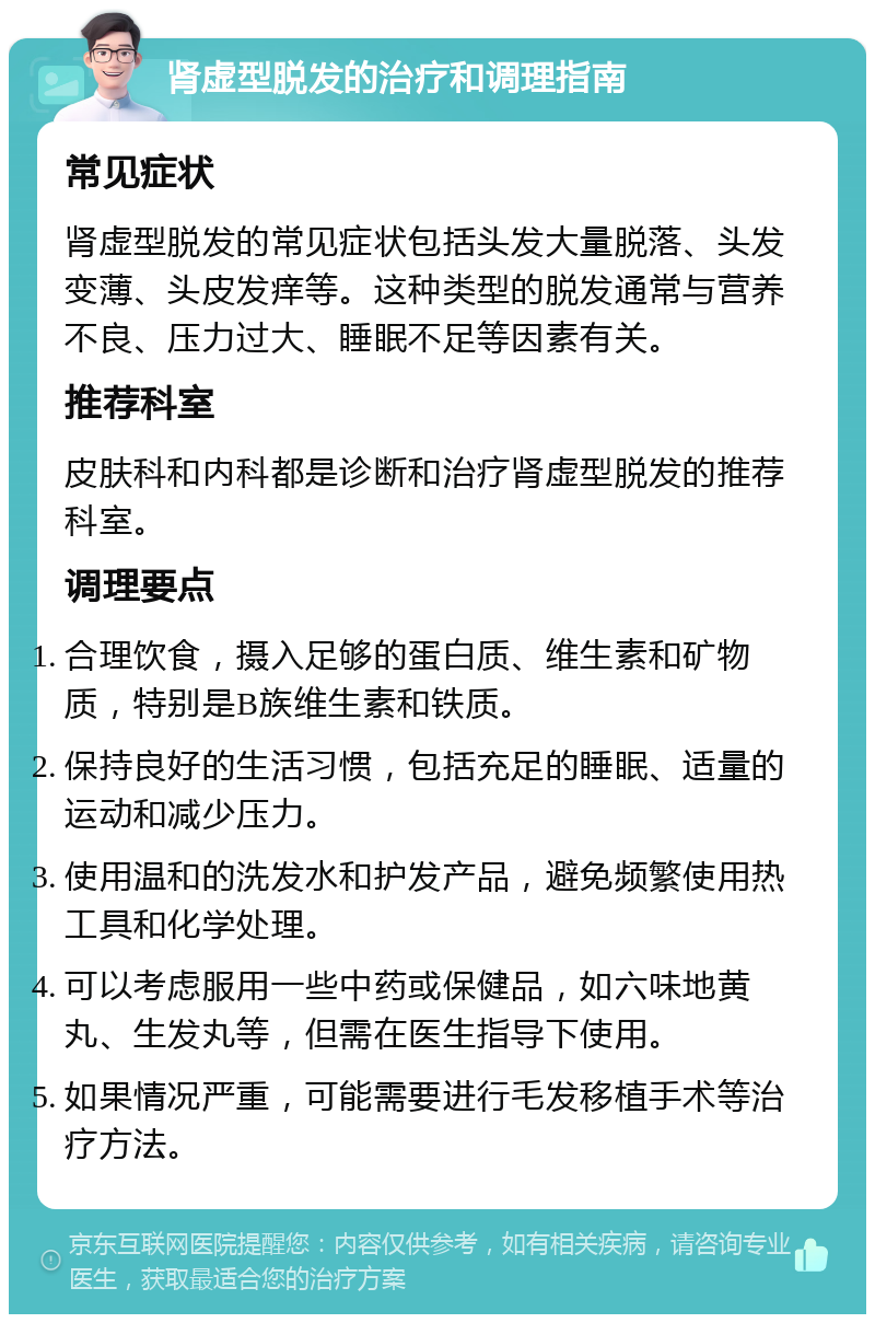 肾虚型脱发的治疗和调理指南 常见症状 肾虚型脱发的常见症状包括头发大量脱落、头发变薄、头皮发痒等。这种类型的脱发通常与营养不良、压力过大、睡眠不足等因素有关。 推荐科室 皮肤科和内科都是诊断和治疗肾虚型脱发的推荐科室。 调理要点 合理饮食，摄入足够的蛋白质、维生素和矿物质，特别是B族维生素和铁质。 保持良好的生活习惯，包括充足的睡眠、适量的运动和减少压力。 使用温和的洗发水和护发产品，避免频繁使用热工具和化学处理。 可以考虑服用一些中药或保健品，如六味地黄丸、生发丸等，但需在医生指导下使用。 如果情况严重，可能需要进行毛发移植手术等治疗方法。