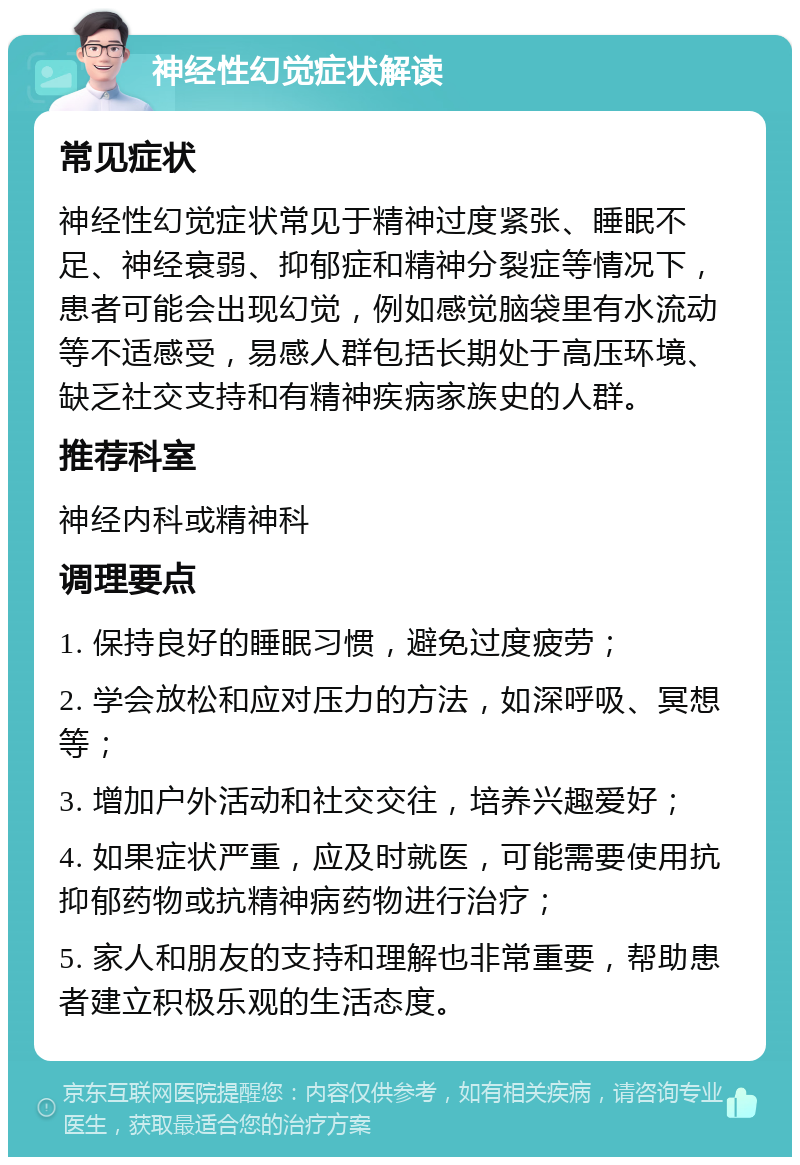 神经性幻觉症状解读 常见症状 神经性幻觉症状常见于精神过度紧张、睡眠不足、神经衰弱、抑郁症和精神分裂症等情况下，患者可能会出现幻觉，例如感觉脑袋里有水流动等不适感受，易感人群包括长期处于高压环境、缺乏社交支持和有精神疾病家族史的人群。 推荐科室 神经内科或精神科 调理要点 1. 保持良好的睡眠习惯，避免过度疲劳； 2. 学会放松和应对压力的方法，如深呼吸、冥想等； 3. 增加户外活动和社交交往，培养兴趣爱好； 4. 如果症状严重，应及时就医，可能需要使用抗抑郁药物或抗精神病药物进行治疗； 5. 家人和朋友的支持和理解也非常重要，帮助患者建立积极乐观的生活态度。