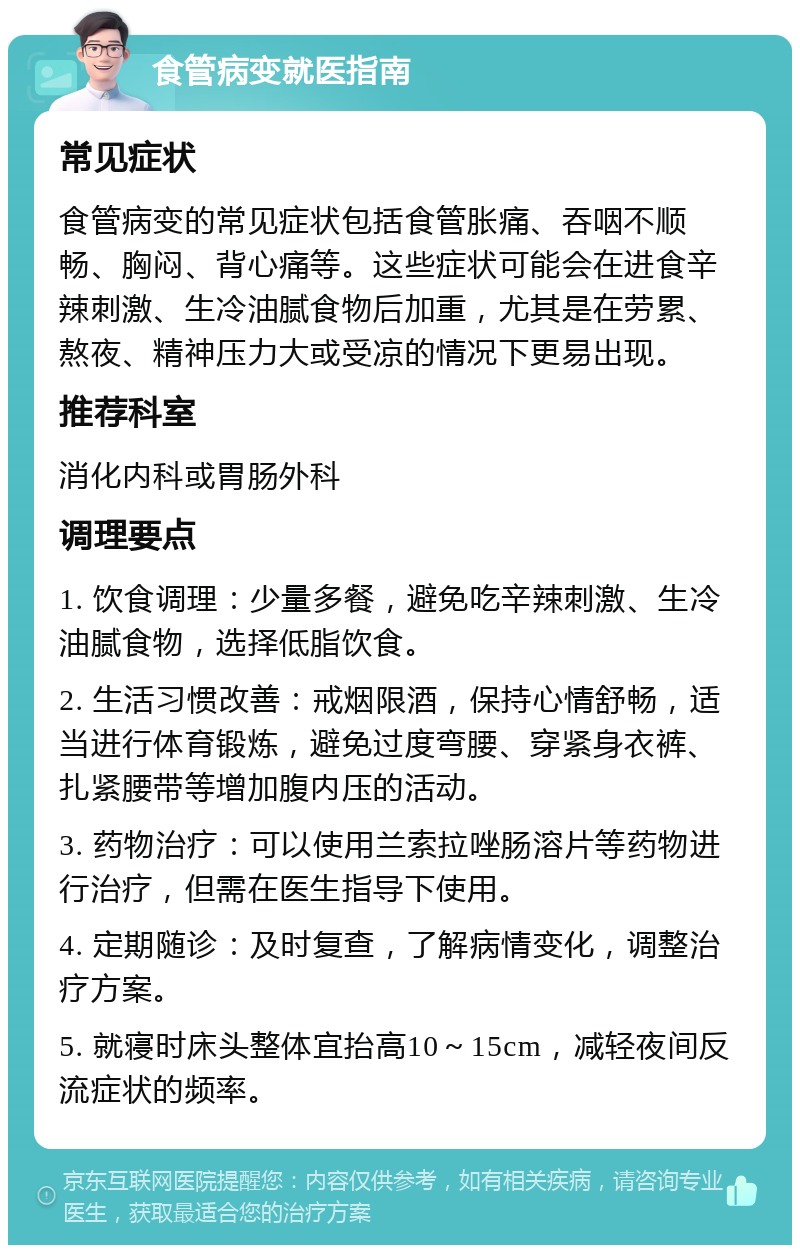 食管病变就医指南 常见症状 食管病变的常见症状包括食管胀痛、吞咽不顺畅、胸闷、背心痛等。这些症状可能会在进食辛辣刺激、生冷油腻食物后加重，尤其是在劳累、熬夜、精神压力大或受凉的情况下更易出现。 推荐科室 消化内科或胃肠外科 调理要点 1. 饮食调理：少量多餐，避免吃辛辣刺激、生冷油腻食物，选择低脂饮食。 2. 生活习惯改善：戒烟限酒，保持心情舒畅，适当进行体育锻炼，避免过度弯腰、穿紧身衣裤、扎紧腰带等增加腹内压的活动。 3. 药物治疗：可以使用兰索拉唑肠溶片等药物进行治疗，但需在医生指导下使用。 4. 定期随诊：及时复查，了解病情变化，调整治疗方案。 5. 就寝时床头整体宜抬高10～15cm，减轻夜间反流症状的频率。