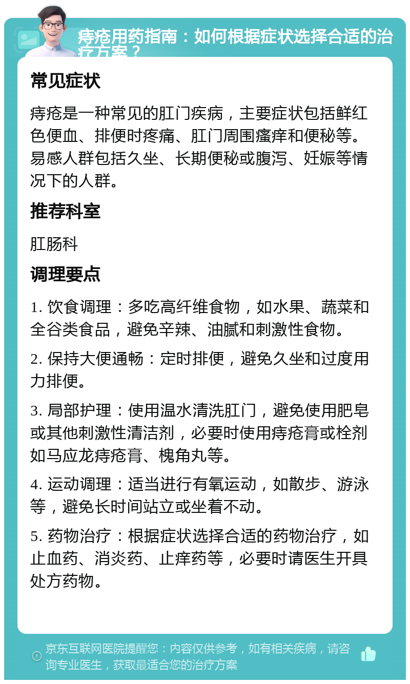 痔疮用药指南：如何根据症状选择合适的治疗方案？ 常见症状 痔疮是一种常见的肛门疾病，主要症状包括鲜红色便血、排便时疼痛、肛门周围瘙痒和便秘等。易感人群包括久坐、长期便秘或腹泻、妊娠等情况下的人群。 推荐科室 肛肠科 调理要点 1. 饮食调理：多吃高纤维食物，如水果、蔬菜和全谷类食品，避免辛辣、油腻和刺激性食物。 2. 保持大便通畅：定时排便，避免久坐和过度用力排便。 3. 局部护理：使用温水清洗肛门，避免使用肥皂或其他刺激性清洁剂，必要时使用痔疮膏或栓剂如马应龙痔疮膏、槐角丸等。 4. 运动调理：适当进行有氧运动，如散步、游泳等，避免长时间站立或坐着不动。 5. 药物治疗：根据症状选择合适的药物治疗，如止血药、消炎药、止痒药等，必要时请医生开具处方药物。