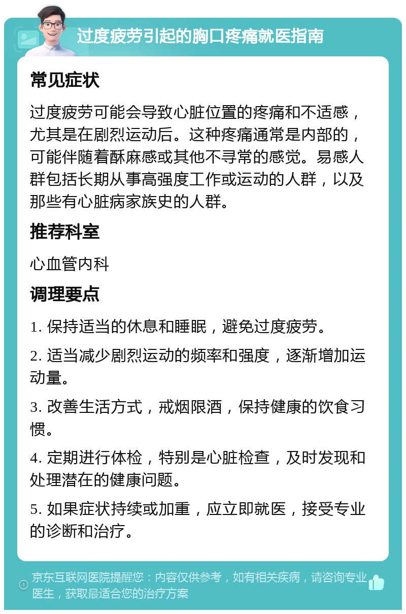 过度疲劳引起的胸口疼痛就医指南 常见症状 过度疲劳可能会导致心脏位置的疼痛和不适感，尤其是在剧烈运动后。这种疼痛通常是内部的，可能伴随着酥麻感或其他不寻常的感觉。易感人群包括长期从事高强度工作或运动的人群，以及那些有心脏病家族史的人群。 推荐科室 心血管内科 调理要点 1. 保持适当的休息和睡眠，避免过度疲劳。 2. 适当减少剧烈运动的频率和强度，逐渐增加运动量。 3. 改善生活方式，戒烟限酒，保持健康的饮食习惯。 4. 定期进行体检，特别是心脏检查，及时发现和处理潜在的健康问题。 5. 如果症状持续或加重，应立即就医，接受专业的诊断和治疗。