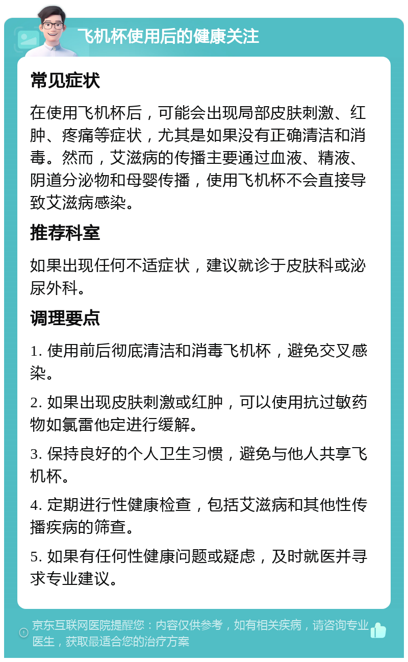 飞机杯使用后的健康关注 常见症状 在使用飞机杯后，可能会出现局部皮肤刺激、红肿、疼痛等症状，尤其是如果没有正确清洁和消毒。然而，艾滋病的传播主要通过血液、精液、阴道分泌物和母婴传播，使用飞机杯不会直接导致艾滋病感染。 推荐科室 如果出现任何不适症状，建议就诊于皮肤科或泌尿外科。 调理要点 1. 使用前后彻底清洁和消毒飞机杯，避免交叉感染。 2. 如果出现皮肤刺激或红肿，可以使用抗过敏药物如氯雷他定进行缓解。 3. 保持良好的个人卫生习惯，避免与他人共享飞机杯。 4. 定期进行性健康检查，包括艾滋病和其他性传播疾病的筛查。 5. 如果有任何性健康问题或疑虑，及时就医并寻求专业建议。