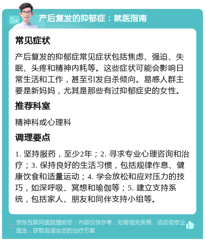 产后复发的抑郁症：就医指南 常见症状 产后复发的抑郁症常见症状包括焦虑、强迫、失眠、头疼和精神内耗等。这些症状可能会影响日常生活和工作，甚至引发自杀倾向。易感人群主要是新妈妈，尤其是那些有过抑郁症史的女性。 推荐科室 精神科或心理科 调理要点 1. 坚持服药，至少2年；2. 寻求专业心理咨询和治疗；3. 保持良好的生活习惯，包括规律作息、健康饮食和适量运动；4. 学会放松和应对压力的技巧，如深呼吸、冥想和瑜伽等；5. 建立支持系统，包括家人、朋友和同伴支持小组等。