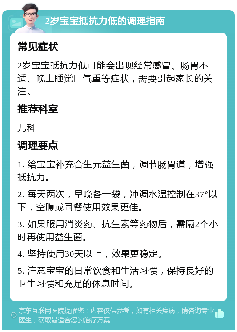 2岁宝宝抵抗力低的调理指南 常见症状 2岁宝宝抵抗力低可能会出现经常感冒、肠胃不适、晚上睡觉口气重等症状，需要引起家长的关注。 推荐科室 儿科 调理要点 1. 给宝宝补充合生元益生菌，调节肠胃道，增强抵抗力。 2. 每天两次，早晚各一袋，冲调水温控制在37°以下，空腹或同餐使用效果更佳。 3. 如果服用消炎药、抗生素等药物后，需隔2个小时再使用益生菌。 4. 坚持使用30天以上，效果更稳定。 5. 注意宝宝的日常饮食和生活习惯，保持良好的卫生习惯和充足的休息时间。