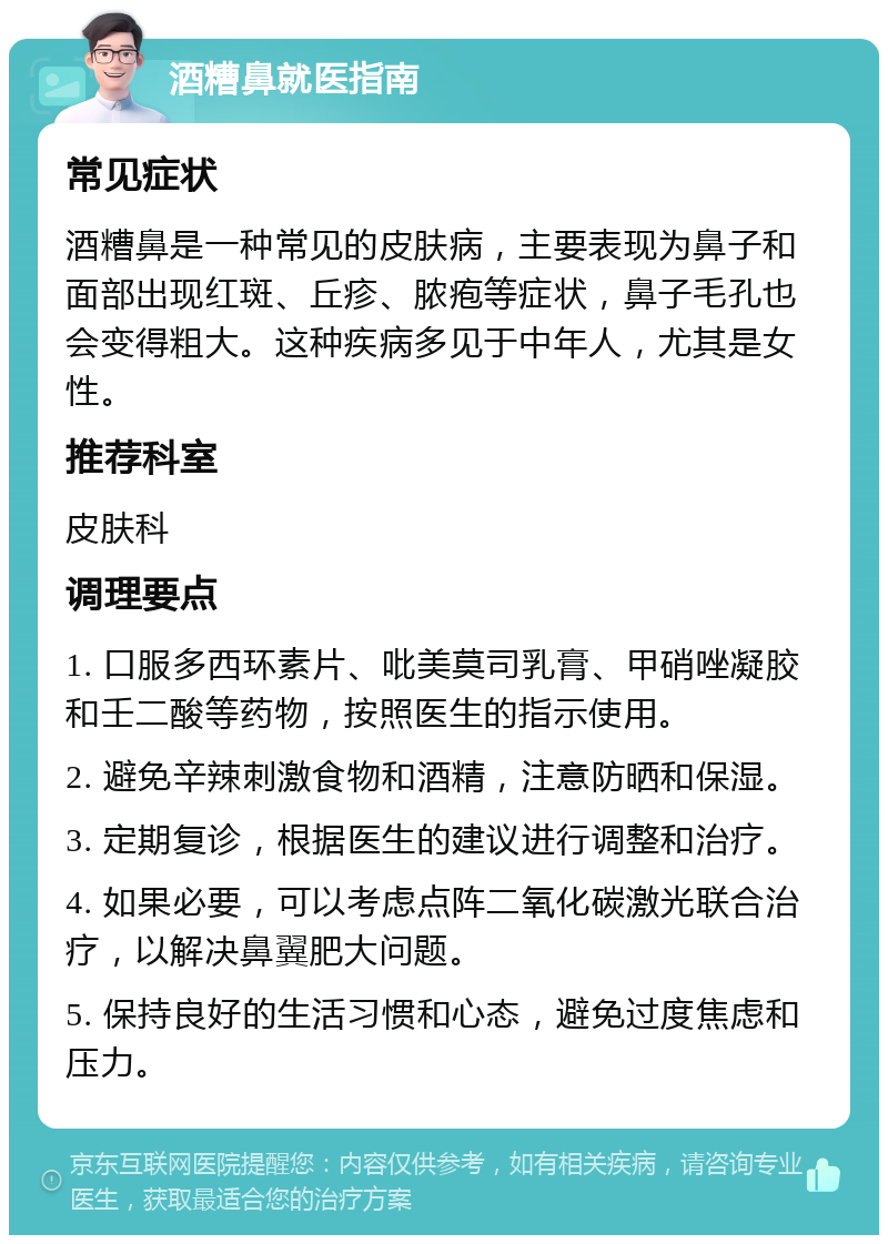 酒糟鼻就医指南 常见症状 酒糟鼻是一种常见的皮肤病，主要表现为鼻子和面部出现红斑、丘疹、脓疱等症状，鼻子毛孔也会变得粗大。这种疾病多见于中年人，尤其是女性。 推荐科室 皮肤科 调理要点 1. 口服多西环素片、吡美莫司乳膏、甲硝唑凝胶和壬二酸等药物，按照医生的指示使用。 2. 避免辛辣刺激食物和酒精，注意防晒和保湿。 3. 定期复诊，根据医生的建议进行调整和治疗。 4. 如果必要，可以考虑点阵二氧化碳激光联合治疗，以解决鼻翼肥大问题。 5. 保持良好的生活习惯和心态，避免过度焦虑和压力。