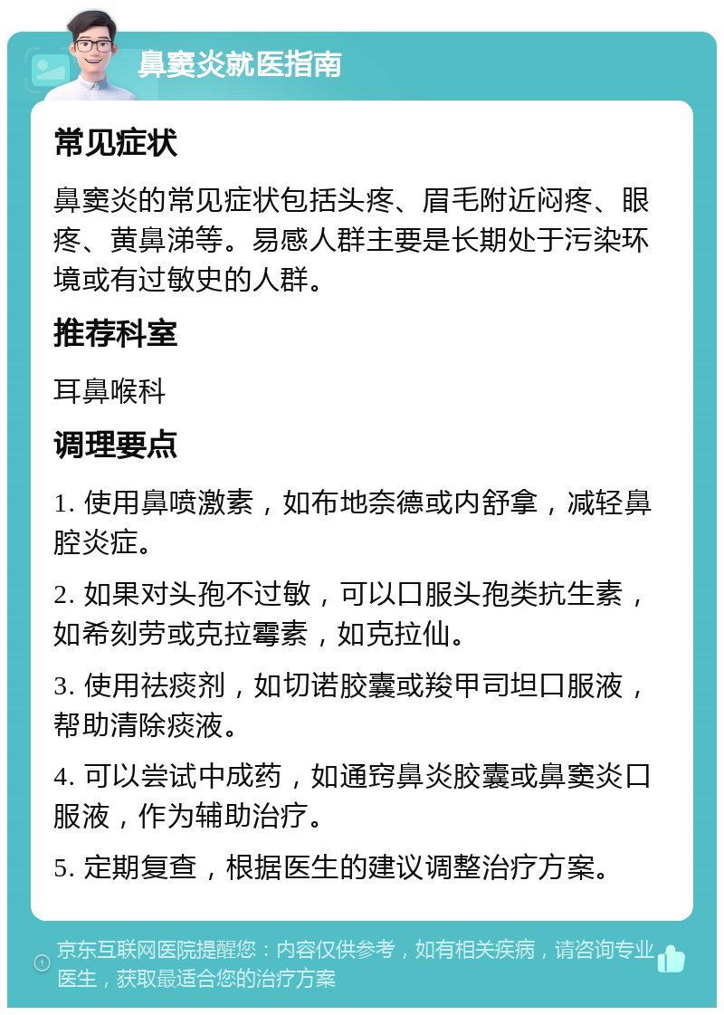 鼻窦炎就医指南 常见症状 鼻窦炎的常见症状包括头疼、眉毛附近闷疼、眼疼、黄鼻涕等。易感人群主要是长期处于污染环境或有过敏史的人群。 推荐科室 耳鼻喉科 调理要点 1. 使用鼻喷激素，如布地奈德或内舒拿，减轻鼻腔炎症。 2. 如果对头孢不过敏，可以口服头孢类抗生素，如希刻劳或克拉霉素，如克拉仙。 3. 使用祛痰剂，如切诺胶囊或羧甲司坦口服液，帮助清除痰液。 4. 可以尝试中成药，如通窍鼻炎胶囊或鼻窦炎口服液，作为辅助治疗。 5. 定期复查，根据医生的建议调整治疗方案。