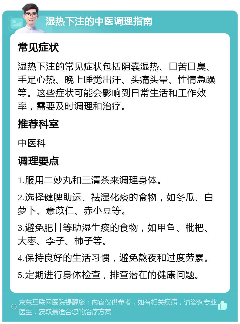 湿热下注的中医调理指南 常见症状 湿热下注的常见症状包括阴囊湿热、口苦口臭、手足心热、晚上睡觉出汗、头痛头晕、性情急躁等。这些症状可能会影响到日常生活和工作效率，需要及时调理和治疗。 推荐科室 中医科 调理要点 1.服用二妙丸和三清茶来调理身体。 2.选择健脾助运、祛湿化痰的食物，如冬瓜、白萝卜、薏苡仁、赤小豆等。 3.避免肥甘等助湿生痰的食物，如甲鱼、枇杷、大枣、李子、柿子等。 4.保持良好的生活习惯，避免熬夜和过度劳累。 5.定期进行身体检查，排查潜在的健康问题。