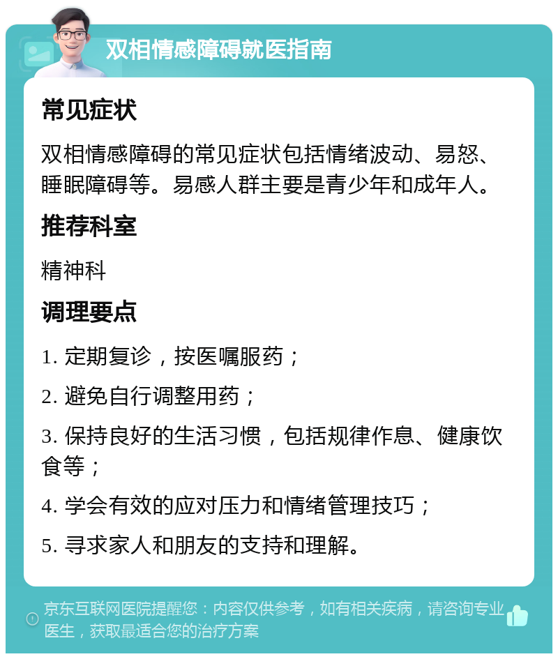 双相情感障碍就医指南 常见症状 双相情感障碍的常见症状包括情绪波动、易怒、睡眠障碍等。易感人群主要是青少年和成年人。 推荐科室 精神科 调理要点 1. 定期复诊，按医嘱服药； 2. 避免自行调整用药； 3. 保持良好的生活习惯，包括规律作息、健康饮食等； 4. 学会有效的应对压力和情绪管理技巧； 5. 寻求家人和朋友的支持和理解。