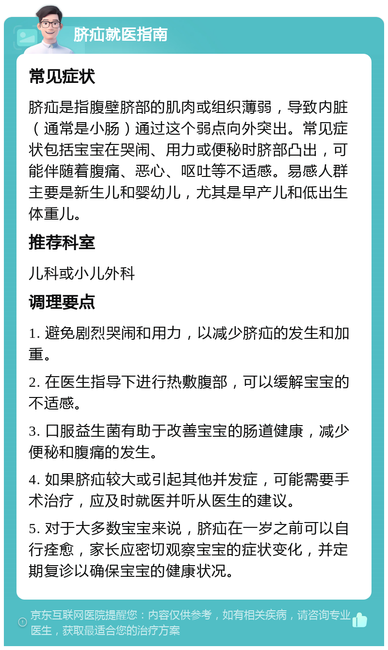 脐疝就医指南 常见症状 脐疝是指腹壁脐部的肌肉或组织薄弱，导致内脏（通常是小肠）通过这个弱点向外突出。常见症状包括宝宝在哭闹、用力或便秘时脐部凸出，可能伴随着腹痛、恶心、呕吐等不适感。易感人群主要是新生儿和婴幼儿，尤其是早产儿和低出生体重儿。 推荐科室 儿科或小儿外科 调理要点 1. 避免剧烈哭闹和用力，以减少脐疝的发生和加重。 2. 在医生指导下进行热敷腹部，可以缓解宝宝的不适感。 3. 口服益生菌有助于改善宝宝的肠道健康，减少便秘和腹痛的发生。 4. 如果脐疝较大或引起其他并发症，可能需要手术治疗，应及时就医并听从医生的建议。 5. 对于大多数宝宝来说，脐疝在一岁之前可以自行痊愈，家长应密切观察宝宝的症状变化，并定期复诊以确保宝宝的健康状况。