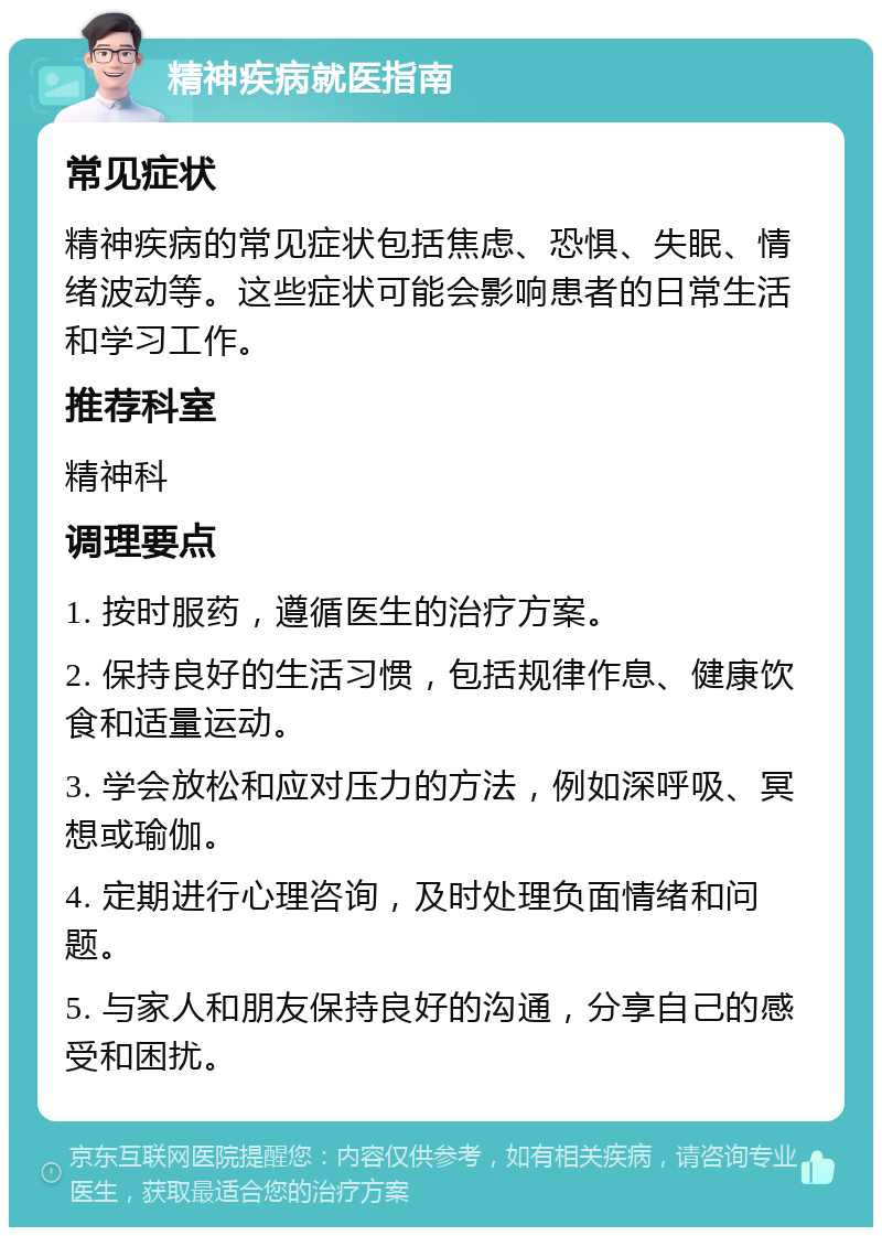 精神疾病就医指南 常见症状 精神疾病的常见症状包括焦虑、恐惧、失眠、情绪波动等。这些症状可能会影响患者的日常生活和学习工作。 推荐科室 精神科 调理要点 1. 按时服药，遵循医生的治疗方案。 2. 保持良好的生活习惯，包括规律作息、健康饮食和适量运动。 3. 学会放松和应对压力的方法，例如深呼吸、冥想或瑜伽。 4. 定期进行心理咨询，及时处理负面情绪和问题。 5. 与家人和朋友保持良好的沟通，分享自己的感受和困扰。