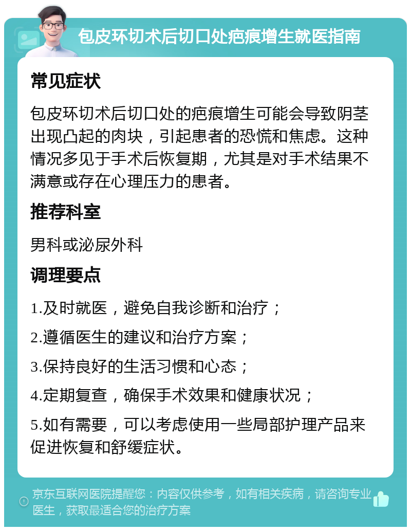 包皮环切术后切口处疤痕增生就医指南 常见症状 包皮环切术后切口处的疤痕增生可能会导致阴茎出现凸起的肉块，引起患者的恐慌和焦虑。这种情况多见于手术后恢复期，尤其是对手术结果不满意或存在心理压力的患者。 推荐科室 男科或泌尿外科 调理要点 1.及时就医，避免自我诊断和治疗； 2.遵循医生的建议和治疗方案； 3.保持良好的生活习惯和心态； 4.定期复查，确保手术效果和健康状况； 5.如有需要，可以考虑使用一些局部护理产品来促进恢复和舒缓症状。