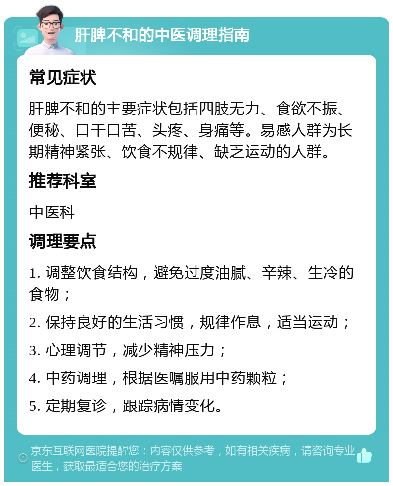 肝脾不和的中医调理指南 常见症状 肝脾不和的主要症状包括四肢无力、食欲不振、便秘、口干口苦、头疼、身痛等。易感人群为长期精神紧张、饮食不规律、缺乏运动的人群。 推荐科室 中医科 调理要点 1. 调整饮食结构，避免过度油腻、辛辣、生冷的食物； 2. 保持良好的生活习惯，规律作息，适当运动； 3. 心理调节，减少精神压力； 4. 中药调理，根据医嘱服用中药颗粒； 5. 定期复诊，跟踪病情变化。