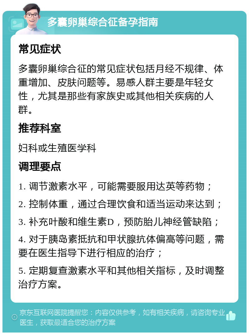 多囊卵巢综合征备孕指南 常见症状 多囊卵巢综合征的常见症状包括月经不规律、体重增加、皮肤问题等。易感人群主要是年轻女性，尤其是那些有家族史或其他相关疾病的人群。 推荐科室 妇科或生殖医学科 调理要点 1. 调节激素水平，可能需要服用达英等药物； 2. 控制体重，通过合理饮食和适当运动来达到； 3. 补充叶酸和维生素D，预防胎儿神经管缺陷； 4. 对于胰岛素抵抗和甲状腺抗体偏高等问题，需要在医生指导下进行相应的治疗； 5. 定期复查激素水平和其他相关指标，及时调整治疗方案。