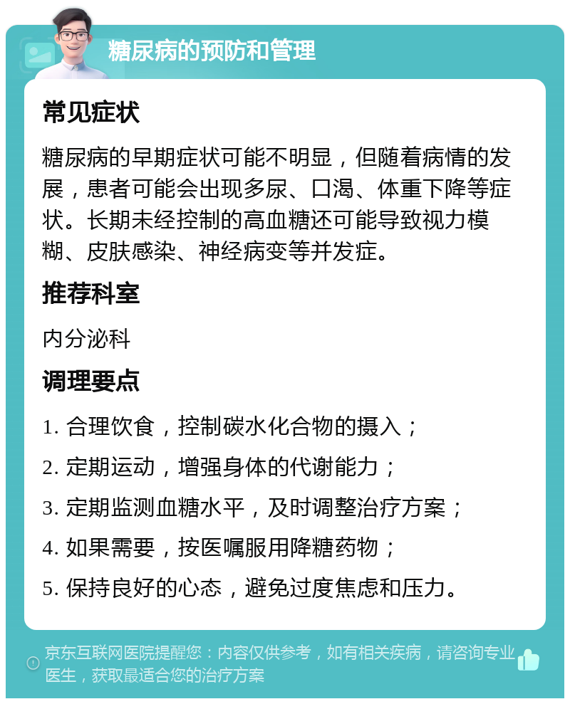 糖尿病的预防和管理 常见症状 糖尿病的早期症状可能不明显，但随着病情的发展，患者可能会出现多尿、口渴、体重下降等症状。长期未经控制的高血糖还可能导致视力模糊、皮肤感染、神经病变等并发症。 推荐科室 内分泌科 调理要点 1. 合理饮食，控制碳水化合物的摄入； 2. 定期运动，增强身体的代谢能力； 3. 定期监测血糖水平，及时调整治疗方案； 4. 如果需要，按医嘱服用降糖药物； 5. 保持良好的心态，避免过度焦虑和压力。