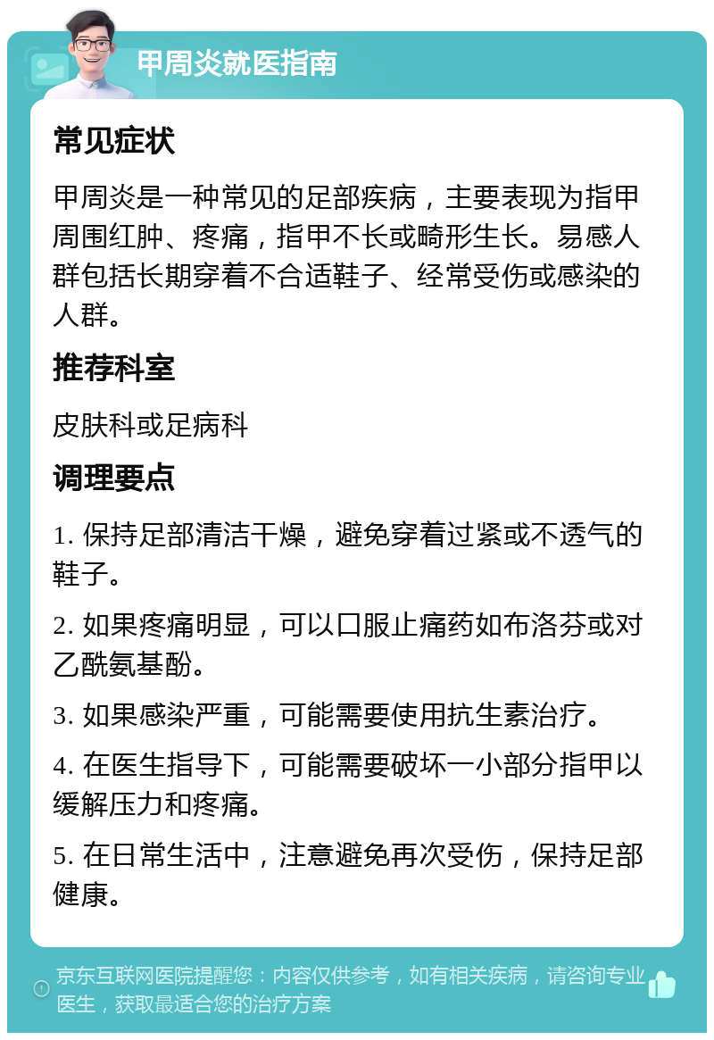 甲周炎就医指南 常见症状 甲周炎是一种常见的足部疾病，主要表现为指甲周围红肿、疼痛，指甲不长或畸形生长。易感人群包括长期穿着不合适鞋子、经常受伤或感染的人群。 推荐科室 皮肤科或足病科 调理要点 1. 保持足部清洁干燥，避免穿着过紧或不透气的鞋子。 2. 如果疼痛明显，可以口服止痛药如布洛芬或对乙酰氨基酚。 3. 如果感染严重，可能需要使用抗生素治疗。 4. 在医生指导下，可能需要破坏一小部分指甲以缓解压力和疼痛。 5. 在日常生活中，注意避免再次受伤，保持足部健康。