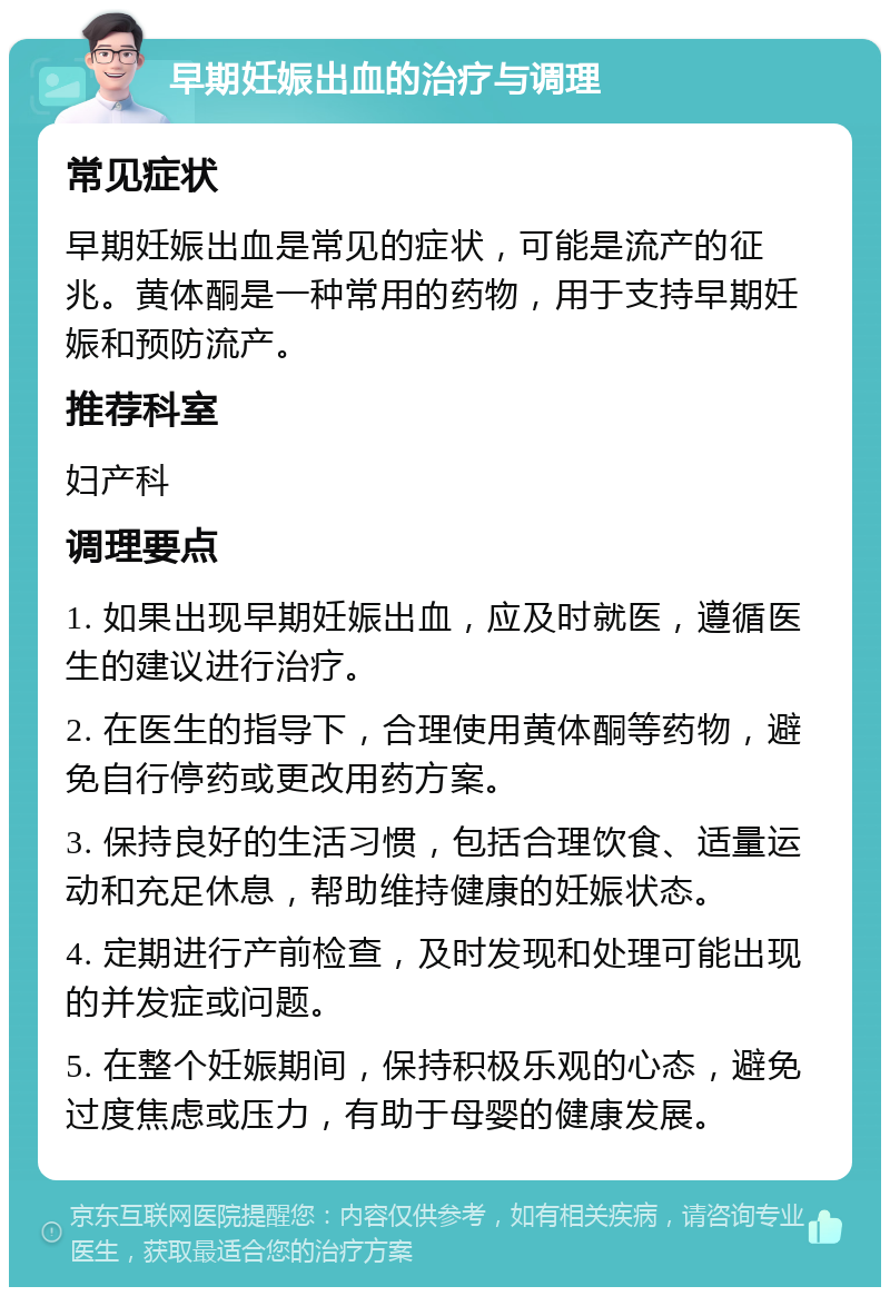 早期妊娠出血的治疗与调理 常见症状 早期妊娠出血是常见的症状，可能是流产的征兆。黄体酮是一种常用的药物，用于支持早期妊娠和预防流产。 推荐科室 妇产科 调理要点 1. 如果出现早期妊娠出血，应及时就医，遵循医生的建议进行治疗。 2. 在医生的指导下，合理使用黄体酮等药物，避免自行停药或更改用药方案。 3. 保持良好的生活习惯，包括合理饮食、适量运动和充足休息，帮助维持健康的妊娠状态。 4. 定期进行产前检查，及时发现和处理可能出现的并发症或问题。 5. 在整个妊娠期间，保持积极乐观的心态，避免过度焦虑或压力，有助于母婴的健康发展。