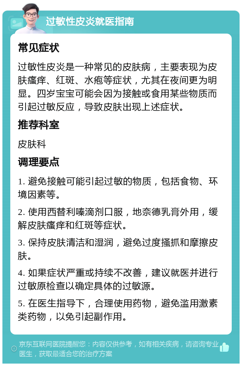 过敏性皮炎就医指南 常见症状 过敏性皮炎是一种常见的皮肤病，主要表现为皮肤瘙痒、红斑、水疱等症状，尤其在夜间更为明显。四岁宝宝可能会因为接触或食用某些物质而引起过敏反应，导致皮肤出现上述症状。 推荐科室 皮肤科 调理要点 1. 避免接触可能引起过敏的物质，包括食物、环境因素等。 2. 使用西替利嗪滴剂口服，地奈德乳膏外用，缓解皮肤瘙痒和红斑等症状。 3. 保持皮肤清洁和湿润，避免过度搔抓和摩擦皮肤。 4. 如果症状严重或持续不改善，建议就医并进行过敏原检查以确定具体的过敏源。 5. 在医生指导下，合理使用药物，避免滥用激素类药物，以免引起副作用。