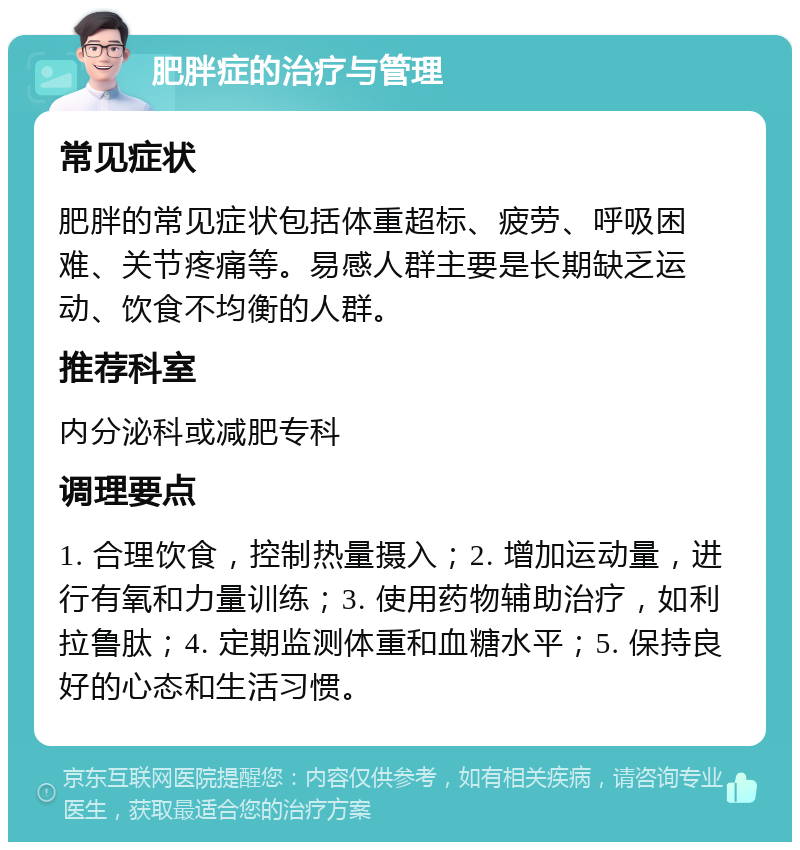 肥胖症的治疗与管理 常见症状 肥胖的常见症状包括体重超标、疲劳、呼吸困难、关节疼痛等。易感人群主要是长期缺乏运动、饮食不均衡的人群。 推荐科室 内分泌科或减肥专科 调理要点 1. 合理饮食，控制热量摄入；2. 增加运动量，进行有氧和力量训练；3. 使用药物辅助治疗，如利拉鲁肽；4. 定期监测体重和血糖水平；5. 保持良好的心态和生活习惯。