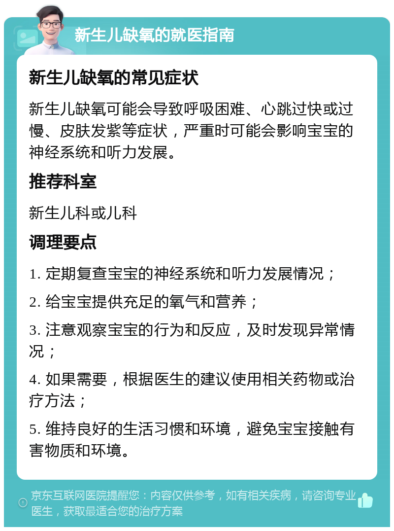 新生儿缺氧的就医指南 新生儿缺氧的常见症状 新生儿缺氧可能会导致呼吸困难、心跳过快或过慢、皮肤发紫等症状，严重时可能会影响宝宝的神经系统和听力发展。 推荐科室 新生儿科或儿科 调理要点 1. 定期复查宝宝的神经系统和听力发展情况； 2. 给宝宝提供充足的氧气和营养； 3. 注意观察宝宝的行为和反应，及时发现异常情况； 4. 如果需要，根据医生的建议使用相关药物或治疗方法； 5. 维持良好的生活习惯和环境，避免宝宝接触有害物质和环境。