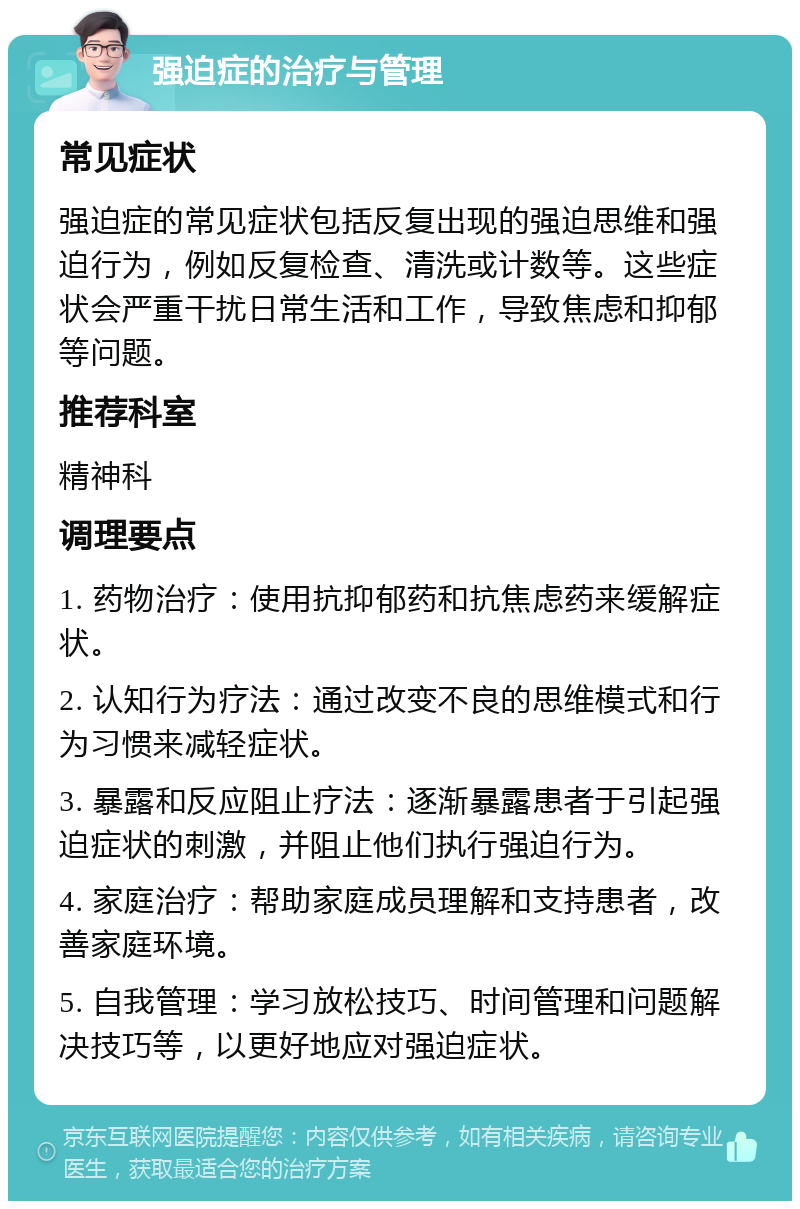 强迫症的治疗与管理 常见症状 强迫症的常见症状包括反复出现的强迫思维和强迫行为，例如反复检查、清洗或计数等。这些症状会严重干扰日常生活和工作，导致焦虑和抑郁等问题。 推荐科室 精神科 调理要点 1. 药物治疗：使用抗抑郁药和抗焦虑药来缓解症状。 2. 认知行为疗法：通过改变不良的思维模式和行为习惯来减轻症状。 3. 暴露和反应阻止疗法：逐渐暴露患者于引起强迫症状的刺激，并阻止他们执行强迫行为。 4. 家庭治疗：帮助家庭成员理解和支持患者，改善家庭环境。 5. 自我管理：学习放松技巧、时间管理和问题解决技巧等，以更好地应对强迫症状。