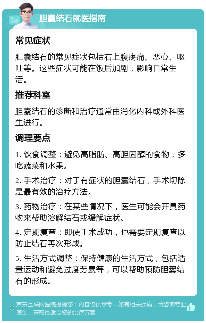 胆囊结石就医指南 常见症状 胆囊结石的常见症状包括右上腹疼痛、恶心、呕吐等。这些症状可能在饭后加剧，影响日常生活。 推荐科室 胆囊结石的诊断和治疗通常由消化内科或外科医生进行。 调理要点 1. 饮食调整：避免高脂肪、高胆固醇的食物，多吃蔬菜和水果。 2. 手术治疗：对于有症状的胆囊结石，手术切除是最有效的治疗方法。 3. 药物治疗：在某些情况下，医生可能会开具药物来帮助溶解结石或缓解症状。 4. 定期复查：即使手术成功，也需要定期复查以防止结石再次形成。 5. 生活方式调整：保持健康的生活方式，包括适量运动和避免过度劳累等，可以帮助预防胆囊结石的形成。