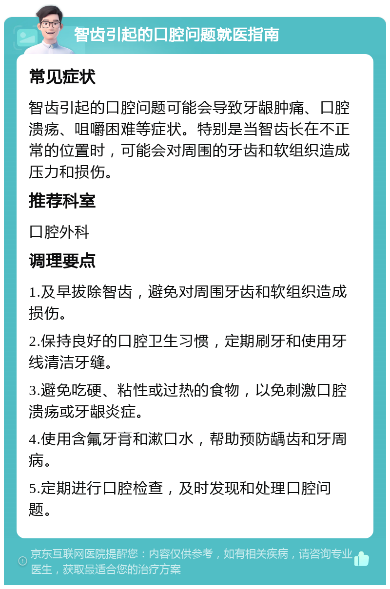 智齿引起的口腔问题就医指南 常见症状 智齿引起的口腔问题可能会导致牙龈肿痛、口腔溃疡、咀嚼困难等症状。特别是当智齿长在不正常的位置时，可能会对周围的牙齿和软组织造成压力和损伤。 推荐科室 口腔外科 调理要点 1.及早拔除智齿，避免对周围牙齿和软组织造成损伤。 2.保持良好的口腔卫生习惯，定期刷牙和使用牙线清洁牙缝。 3.避免吃硬、粘性或过热的食物，以免刺激口腔溃疡或牙龈炎症。 4.使用含氟牙膏和漱口水，帮助预防龋齿和牙周病。 5.定期进行口腔检查，及时发现和处理口腔问题。