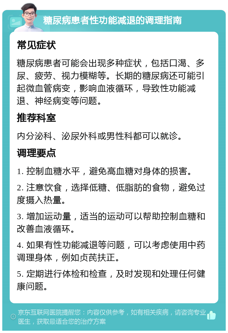 糖尿病患者性功能减退的调理指南 常见症状 糖尿病患者可能会出现多种症状，包括口渴、多尿、疲劳、视力模糊等。长期的糖尿病还可能引起微血管病变，影响血液循环，导致性功能减退、神经病变等问题。 推荐科室 内分泌科、泌尿外科或男性科都可以就诊。 调理要点 1. 控制血糖水平，避免高血糖对身体的损害。 2. 注意饮食，选择低糖、低脂肪的食物，避免过度摄入热量。 3. 增加运动量，适当的运动可以帮助控制血糖和改善血液循环。 4. 如果有性功能减退等问题，可以考虑使用中药调理身体，例如贞芪扶正。 5. 定期进行体检和检查，及时发现和处理任何健康问题。