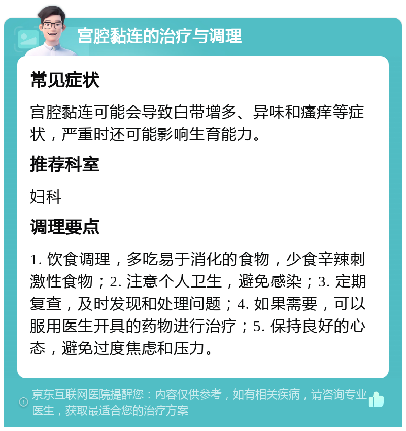 宫腔黏连的治疗与调理 常见症状 宫腔黏连可能会导致白带增多、异味和瘙痒等症状，严重时还可能影响生育能力。 推荐科室 妇科 调理要点 1. 饮食调理，多吃易于消化的食物，少食辛辣刺激性食物；2. 注意个人卫生，避免感染；3. 定期复查，及时发现和处理问题；4. 如果需要，可以服用医生开具的药物进行治疗；5. 保持良好的心态，避免过度焦虑和压力。