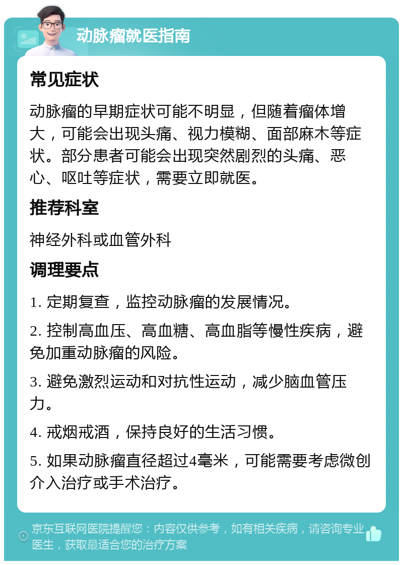 动脉瘤就医指南 常见症状 动脉瘤的早期症状可能不明显，但随着瘤体增大，可能会出现头痛、视力模糊、面部麻木等症状。部分患者可能会出现突然剧烈的头痛、恶心、呕吐等症状，需要立即就医。 推荐科室 神经外科或血管外科 调理要点 1. 定期复查，监控动脉瘤的发展情况。 2. 控制高血压、高血糖、高血脂等慢性疾病，避免加重动脉瘤的风险。 3. 避免激烈运动和对抗性运动，减少脑血管压力。 4. 戒烟戒酒，保持良好的生活习惯。 5. 如果动脉瘤直径超过4毫米，可能需要考虑微创介入治疗或手术治疗。