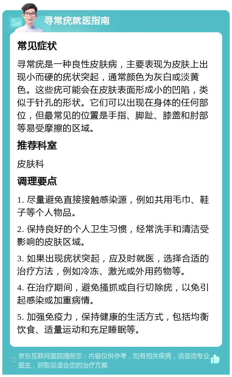 寻常疣就医指南 常见症状 寻常疣是一种良性皮肤病，主要表现为皮肤上出现小而硬的疣状突起，通常颜色为灰白或淡黄色。这些疣可能会在皮肤表面形成小的凹陷，类似于针孔的形状。它们可以出现在身体的任何部位，但最常见的位置是手指、脚趾、膝盖和肘部等易受摩擦的区域。 推荐科室 皮肤科 调理要点 1. 尽量避免直接接触感染源，例如共用毛巾、鞋子等个人物品。 2. 保持良好的个人卫生习惯，经常洗手和清洁受影响的皮肤区域。 3. 如果出现疣状突起，应及时就医，选择合适的治疗方法，例如冷冻、激光或外用药物等。 4. 在治疗期间，避免搔抓或自行切除疣，以免引起感染或加重病情。 5. 加强免疫力，保持健康的生活方式，包括均衡饮食、适量运动和充足睡眠等。