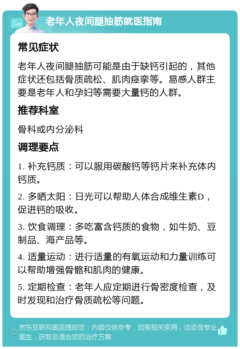 老年人夜间腿抽筋就医指南 常见症状 老年人夜间腿抽筋可能是由于缺钙引起的，其他症状还包括骨质疏松、肌肉痉挛等。易感人群主要是老年人和孕妇等需要大量钙的人群。 推荐科室 骨科或内分泌科 调理要点 1. 补充钙质：可以服用碳酸钙等钙片来补充体内钙质。 2. 多晒太阳：日光可以帮助人体合成维生素D，促进钙的吸收。 3. 饮食调理：多吃富含钙质的食物，如牛奶、豆制品、海产品等。 4. 适量运动：进行适量的有氧运动和力量训练可以帮助增强骨骼和肌肉的健康。 5. 定期检查：老年人应定期进行骨密度检查，及时发现和治疗骨质疏松等问题。